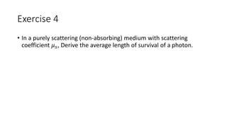 Exercise 4 
• In a purely scattering (non-absorbing) medium with scattering 
coefficient 휇푠, Derive the average length of survival of a photon. 
 