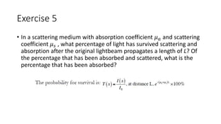Exercise 5 
• In a scattering medium with absorption coefficient 휇푎 and scattering 
coefficient 휇푠 , what percentage of light has survived scattering and 
absorption after the original lightbeam propagates a length of L? Of 
the percentage that has been absorbed and scattered, what is the 
percentage that has been absorbed? 
 