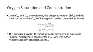 Oxygen Saturation and Concentration 
• Once 퐶표푥 and 퐶푑푒 are obtained, the oxygen saturation (푆푂2) and the 
total concentration (퐶퐻퐵 ) of hemoglobin can be computed as follows: 
• This principle provides the basis for pulse oximetry and functional 
imaging. Angiogenesis can increase 퐶퐻퐵, whereas tumor 
hypermetabolism can decrease 푆푂2. 
 