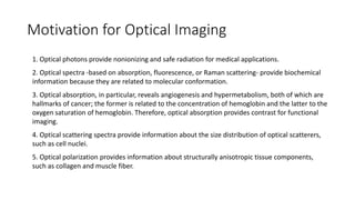 Motivation for Optical Imaging 
1. Optical photons provide nonionizing and safe radiation for medical applications. 
2. Optical spectra -based on absorption, fluorescence, or Raman scattering- provide biochemical 
information because they are related to molecular conformation. 
3. Optical absorption, in particular, reveals angiogenesis and hypermetabolism, both of which are 
hallmarks of cancer; the former is related to the concentration of hemoglobin and the latter to the 
oxygen saturation of hemoglobin. Therefore, optical absorption provides contrast for functional 
imaging. 
4. Optical scattering spectra provide information about the size distribution of optical scatterers, 
such as cell nuclei. 
5. Optical polarization provides information about structurally anisotropic tissue components, 
such as collagen and muscle fiber. 
 