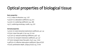 Optical properties of biological tissue 
Basic properties 
• n [–]: index of refraction; e.g., 1.37 
• μa [cm–1]: absorption coefficient; e.g., 0.1 
• μs [cm–1]: scattering coefficient; e.g., 100 
• g [–]: scattering anisotropy, <cosθ>; e.g., 0.9 
Derived properties 
• μt [cm–1]: total interaction (extinction) coefficient, μa + μs 
• lt [cm]: mean free path, 1/ μt; e.g., 0.1 mm 
• μs’ [cm–1]: reduced scattering coefficient, μs(1 – g) 
• μt’ [cm–1]: transport interaction coefficient, μa + μs’ 
• lt’ [cm]: transport mean free path, 1/ μt’; e.g., 1 mm 
• μeff [cm–1]: effective attenuation coefficient, (3μa μt’)1/2 
• δ [cm]: penetration depth, 1/(3μa μt’)1/2; e.g., 5 mm 
 
