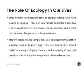  Since humans have been students of ecology as long as we have 
existed as species. Then, our survival has depended upon how 
well we could observe variations in the environment and predict 
the response of organisms to those variations . 
 Modern ecology relies comprehensively on experiments, both in 
laboratory and in field settings. These techniques have proved 
useful in testing ecological theories, and in arriving at practical 
decisions concerning the management of natural resources. 
Lec.1 what is ecology 10 
 