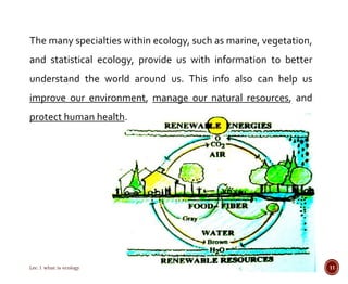 The many specialties within ecology, such as marine, vegetation, 
and statistical ecology, provide us with information to better 
understand the world around us. This info also can help us 
improve our environment, manage our natural resources, and 
protect human health. 
Lec.1 what is ecology 11 
 