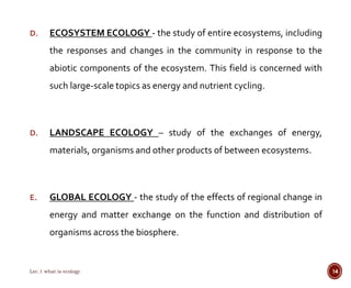 D. ECOSYSTEM ECOLOGY - the study of entire ecosystems, including 
the responses and changes in the community in response to the 
abiotic components of the ecosystem. This field is concerned with 
such large-scale topics as energy and nutrient cycling. 
D. LANDSCAPE ECOLOGY – study of the exchanges of energy, 
materials, organisms and other products of between ecosystems. 
E. GLOBAL ECOLOGY - the study of the effects of regional change in 
energy and matter exchange on the function and distribution of 
organisms across the biosphere. 
Lec.1 what is ecology 14 
 
