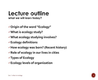 Origin of the word “Ecology” 
What is ecology study? 
What ecology studying involves? 
Ecology definitions 
How ecology was born? (Recent history) 
Role of ecology in our lives in cities 
Types of Ecology 
Ecology levels of organization 
Lec.1 what is ecology 2 
 