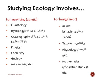 For non-living (abiotic) 
 Climatology 
 Hydrology زانستى ئاوى زەوى 
 Oceanography زانستى زەرياكان 
)ئۆقيانوسەكان( 
 Physics 
 Chemistry 
 Geology 
 soil analysis, etc. 
For living (biotic) 
 animal 
behavior ڕەفتارى 
گيانەوەر 
 Taxonomy پۆلێنناسى 
 Physiology كارئەندام 
زانى 
 mathematics 
(population studies) 
etc. 
Lec.1 what is ecology 6 
 