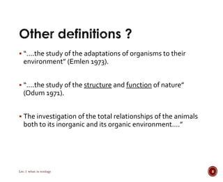 “….the study of the adaptations of organisms to their 
environment” (Emlen 1973). 
 “….the study of the structure and function of nature” 
(Odum 1971). 
 The investigation of the total relationships of the animals 
both to its inorganic and its organic environment….” 
Lec.1 what is ecology 8 
 