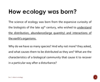 The science of ecology was born from the expansive curiosity of 
the biologists of the late 19th century, who wished to understand 
the distribution, abundance(large quantity) and interactions of 
the earth's organisms. 
Why do we have so many species? And why not more? they asked, 
and what causes them to be distributed as they are? What are the 
characteristics of a biological community that cause it to recover 
in a particular way after a disturbance? 
Lec.1 what is ecology 9 
 