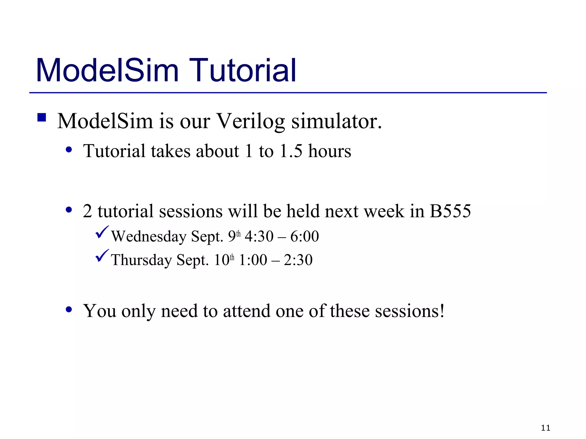 11
ModelSim Tutorial
 ModelSim is our Verilog simulator.
• Tutorial takes about 1 to 1.5 hours
• 2 tutorial sessions will be held next week in B555
Wednesday Sept. 9th
4:30 – 6:00
Thursday Sept. 10th
1:00 – 2:30
• You only need to attend one of these sessions!
 