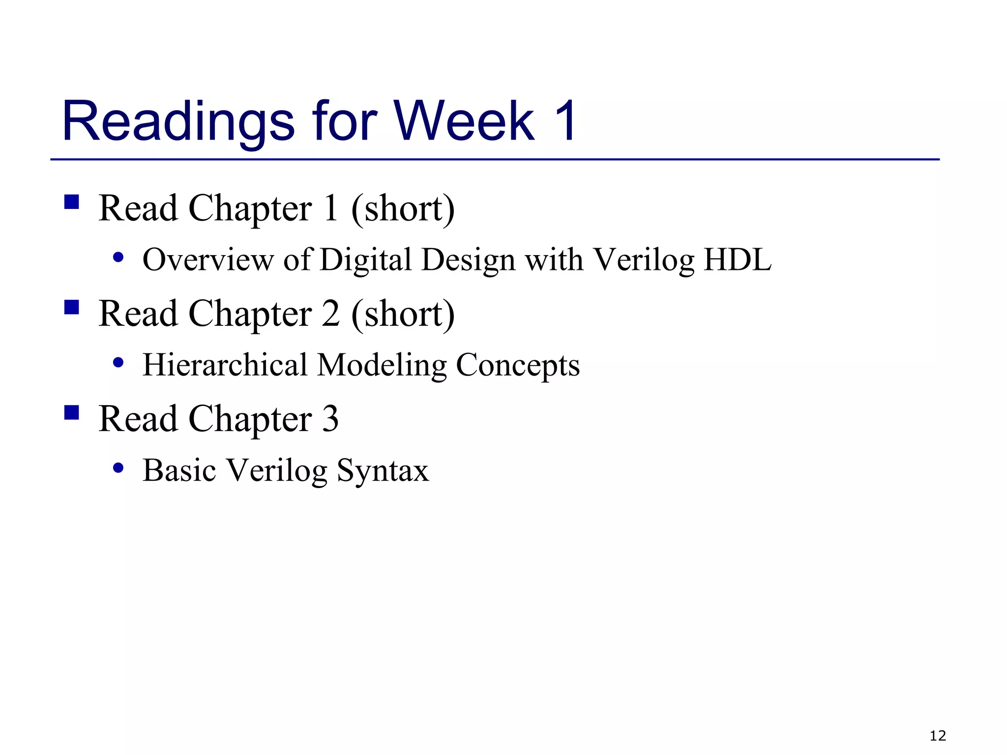 12
Readings for Week 1
 Read Chapter 1 (short)
• Overview of Digital Design with Verilog HDL
 Read Chapter 2 (short)
• Hierarchical Modeling Concepts
 Read Chapter 3
• Basic Verilog Syntax
 