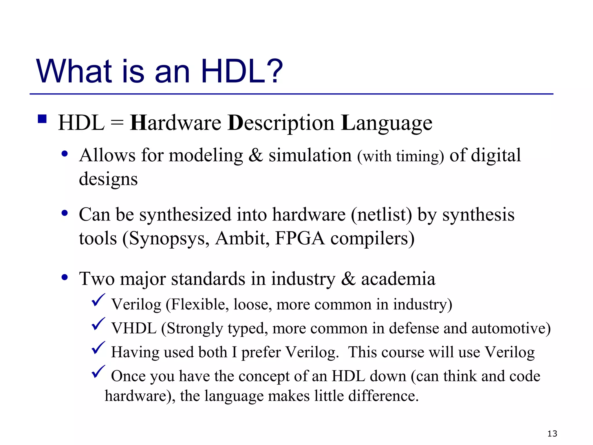 13
What is an HDL?
 HDL = Hardware Description Language
• Allows for modeling & simulation (with timing) of digital
designs
• Can be synthesized into hardware (netlist) by synthesis
tools (Synopsys, Ambit, FPGA compilers)
• Two major standards in industry & academia
 Verilog (Flexible, loose, more common in industry)
 VHDL (Strongly typed, more common in defense and automotive)
 Having used both I prefer Verilog. This course will use Verilog
 Once you have the concept of an HDL down (can think and code
hardware), the language makes little difference.
 