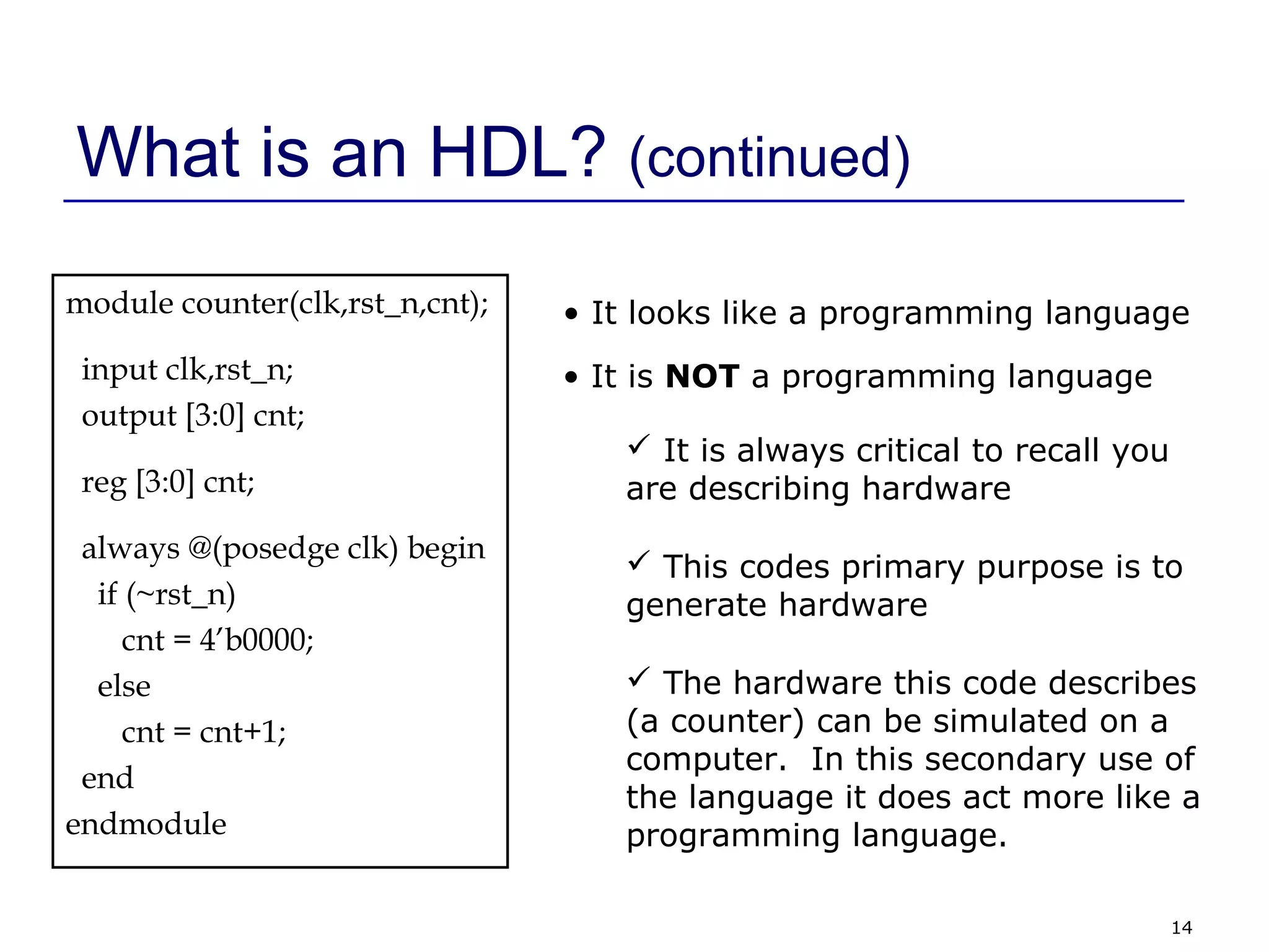 14
What is an HDL? (continued)
module counter(clk,rst_n,cnt);
input clk,rst_n;
output [3:0] cnt;
reg [3:0] cnt;
always @(posedge clk) begin
if (~rst_n)
cnt = 4’b0000;
else
cnt = cnt+1;
end
endmodule
• It looks like a programming language
• It is NOT a programming language
 It is always critical to recall you
are describing hardware
 This codes primary purpose is to
generate hardware
 The hardware this code describes
(a counter) can be simulated on a
computer. In this secondary use of
the language it does act more like a
programming language.
 
