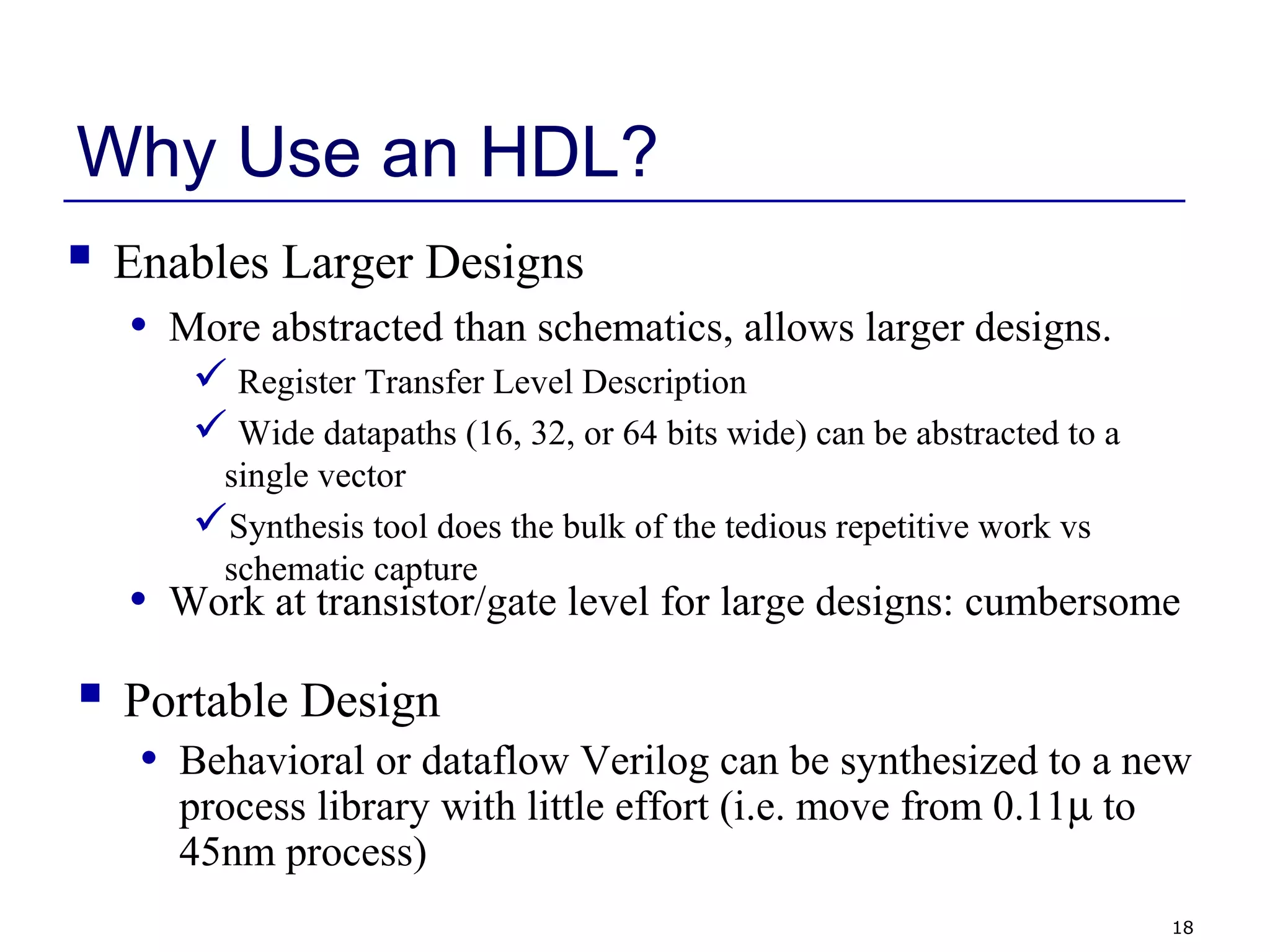 18
Why Use an HDL?
 Enables Larger Designs
• More abstracted than schematics, allows larger designs.
 Register Transfer Level Description
 Wide datapaths (16, 32, or 64 bits wide) can be abstracted to a
single vector
Synthesis tool does the bulk of the tedious repetitive work vs
schematic capture
• Work at transistor/gate level for large designs: cumbersome
 Portable Design
• Behavioral or dataflow Verilog can be synthesized to a new
process library with little effort (i.e. move from 0.11µ to
45nm process)
 