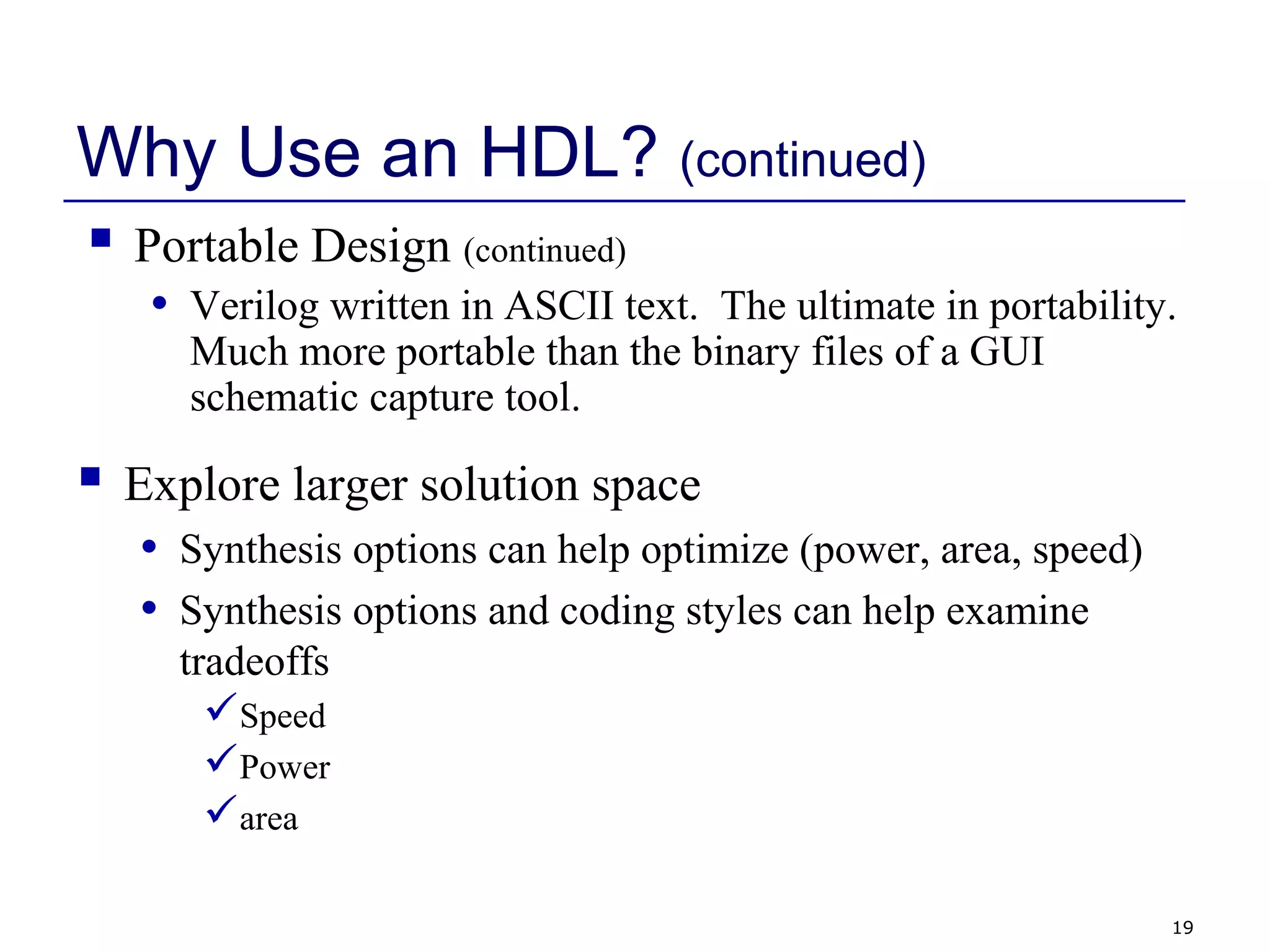 19
Why Use an HDL? (continued)
 Explore larger solution space
• Synthesis options can help optimize (power, area, speed)
• Synthesis options and coding styles can help examine
tradeoffs
Speed
Power
area
 Portable Design (continued)
• Verilog written in ASCII text. The ultimate in portability.
Much more portable than the binary files of a GUI
schematic capture tool.
 