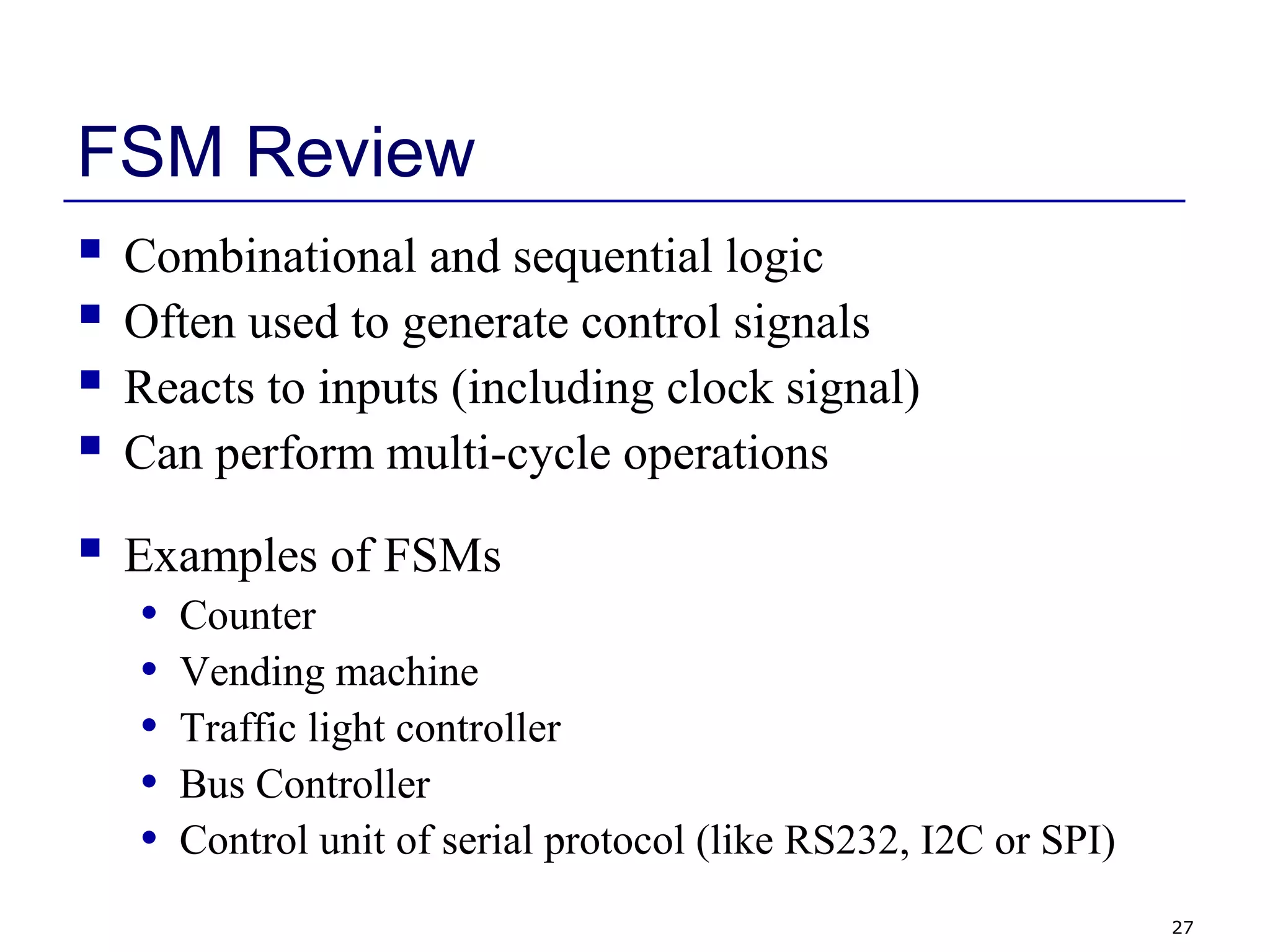 27
FSM Review
 Combinational and sequential logic
 Often used to generate control signals
 Reacts to inputs (including clock signal)
 Can perform multi-cycle operations
 Examples of FSMs
• Counter
• Vending machine
• Traffic light controller
• Bus Controller
• Control unit of serial protocol (like RS232, I2C or SPI)
 