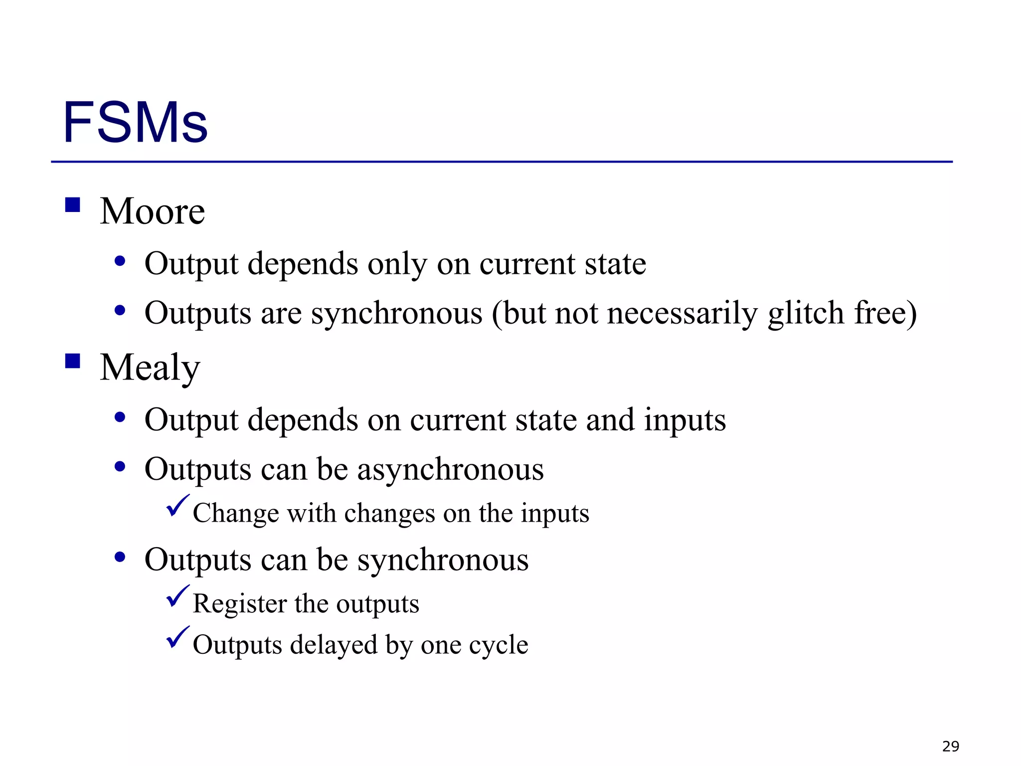 29
FSMs
 Moore
• Output depends only on current state
• Outputs are synchronous (but not necessarily glitch free)
 Mealy
• Output depends on current state and inputs
• Outputs can be asynchronous
Change with changes on the inputs
• Outputs can be synchronous
Register the outputs
Outputs delayed by one cycle
 