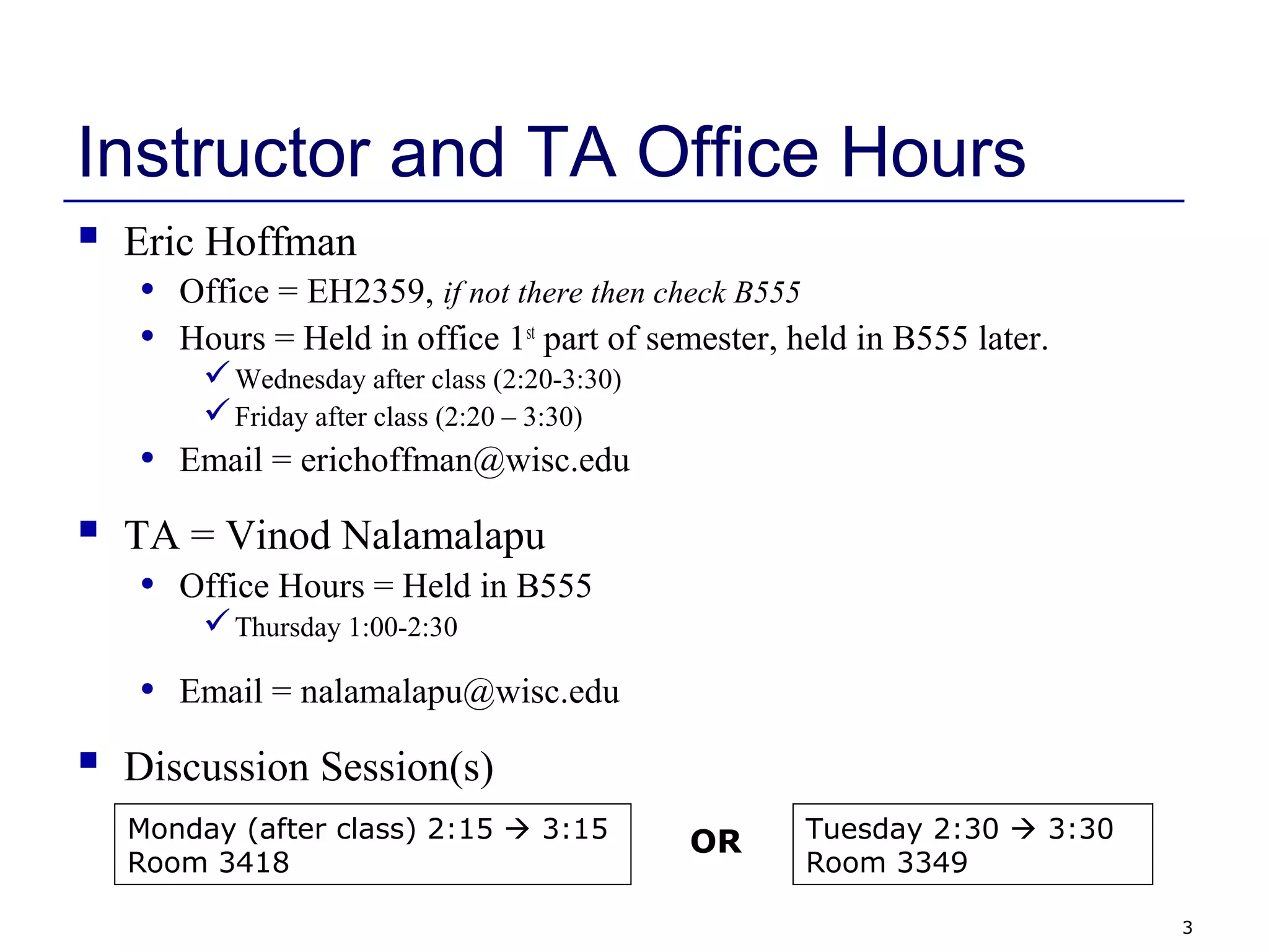 3
Instructor and TA Office Hours
 Eric Hoffman
• Office = EH2359, if not there then check B555
• Hours = Held in office 1st
part of semester, held in B555 later.
Wednesday after class (2:20-3:30)
Friday after class (2:20 – 3:30)
• Email = erichoffman@wisc.edu
 TA = Vinod Nalamalapu
• Office Hours = Held in B555
Thursday 1:00-2:30
• Email = nalamalapu@wisc.edu
 Discussion Session(s)
Monday (after class) 2:15  3:15
Room 3418
Tuesday 2:30  3:30
Room 3349
OR
 