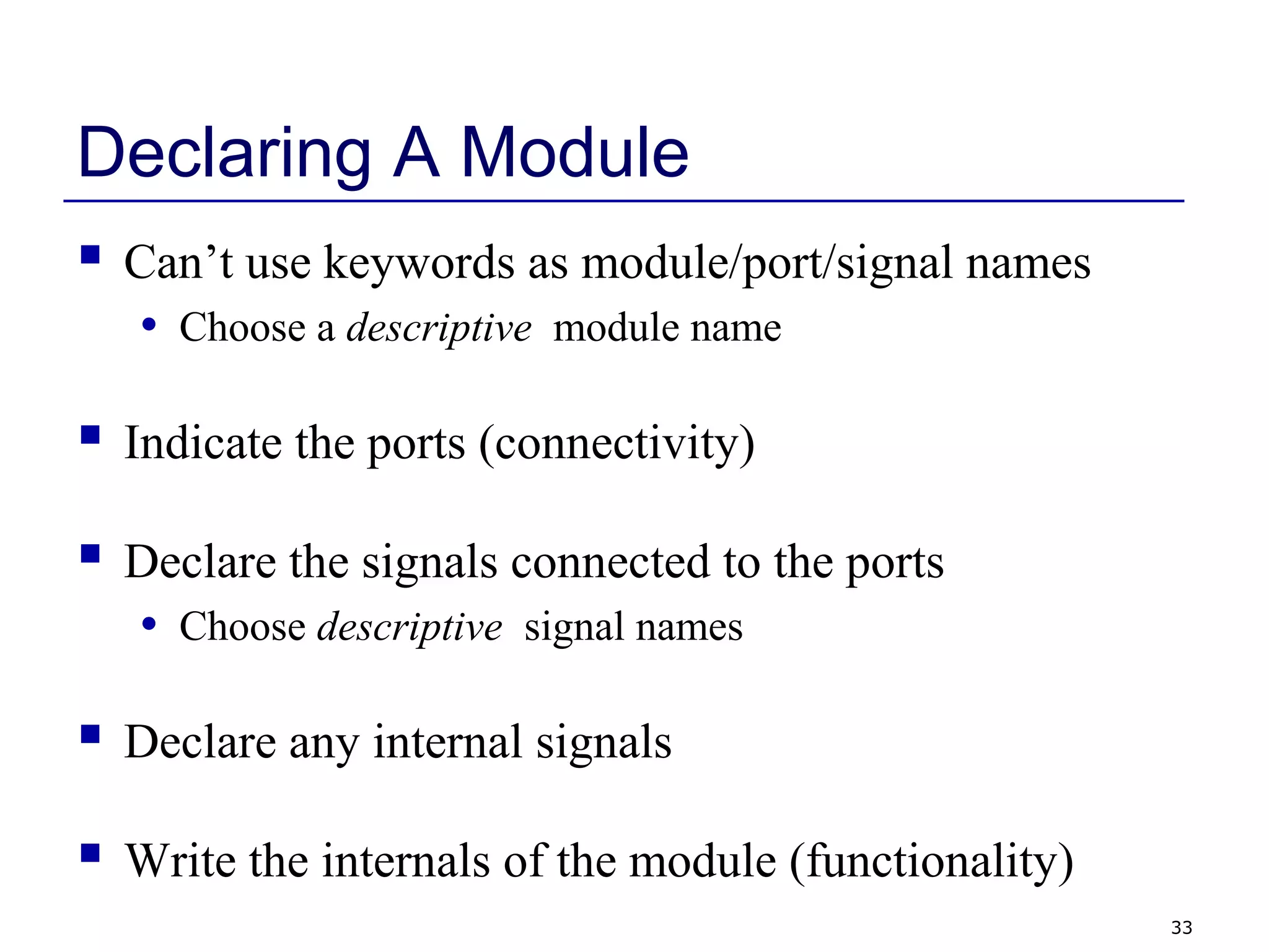 33
Declaring A Module
 Can’t use keywords as module/port/signal names
• Choose a descriptive module name
 Indicate the ports (connectivity)
 Declare the signals connected to the ports
• Choose descriptive signal names
 Declare any internal signals
 Write the internals of the module (functionality)
 