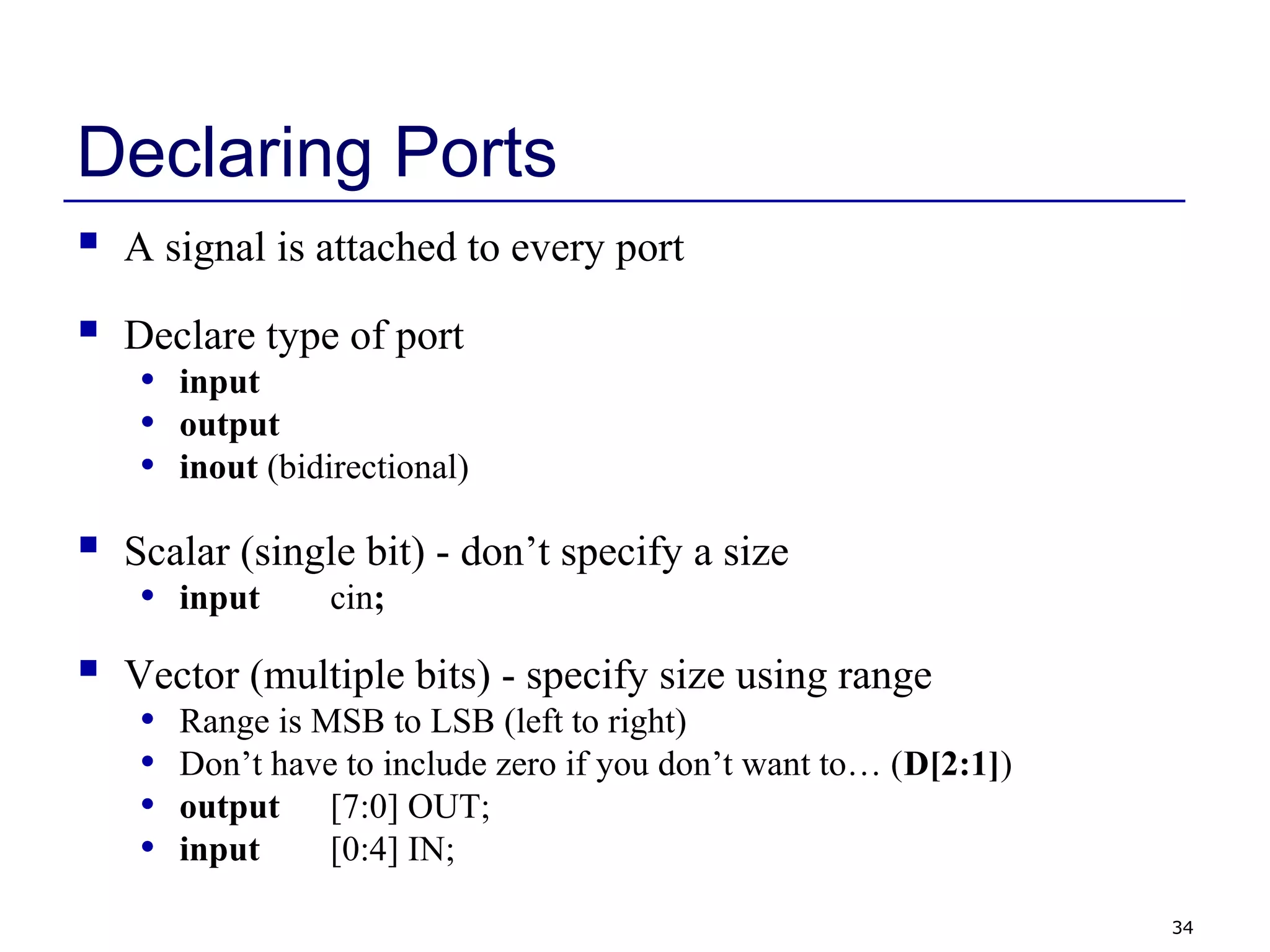 34
Declaring Ports
 A signal is attached to every port
 Declare type of port
• input
• output
• inout (bidirectional)
 Scalar (single bit) - don’t specify a size
• input cin;
 Vector (multiple bits) - specify size using range
• Range is MSB to LSB (left to right)
• Don’t have to include zero if you don’t want to… (D[2:1])
• output [7:0] OUT;
• input [0:4] IN;
 