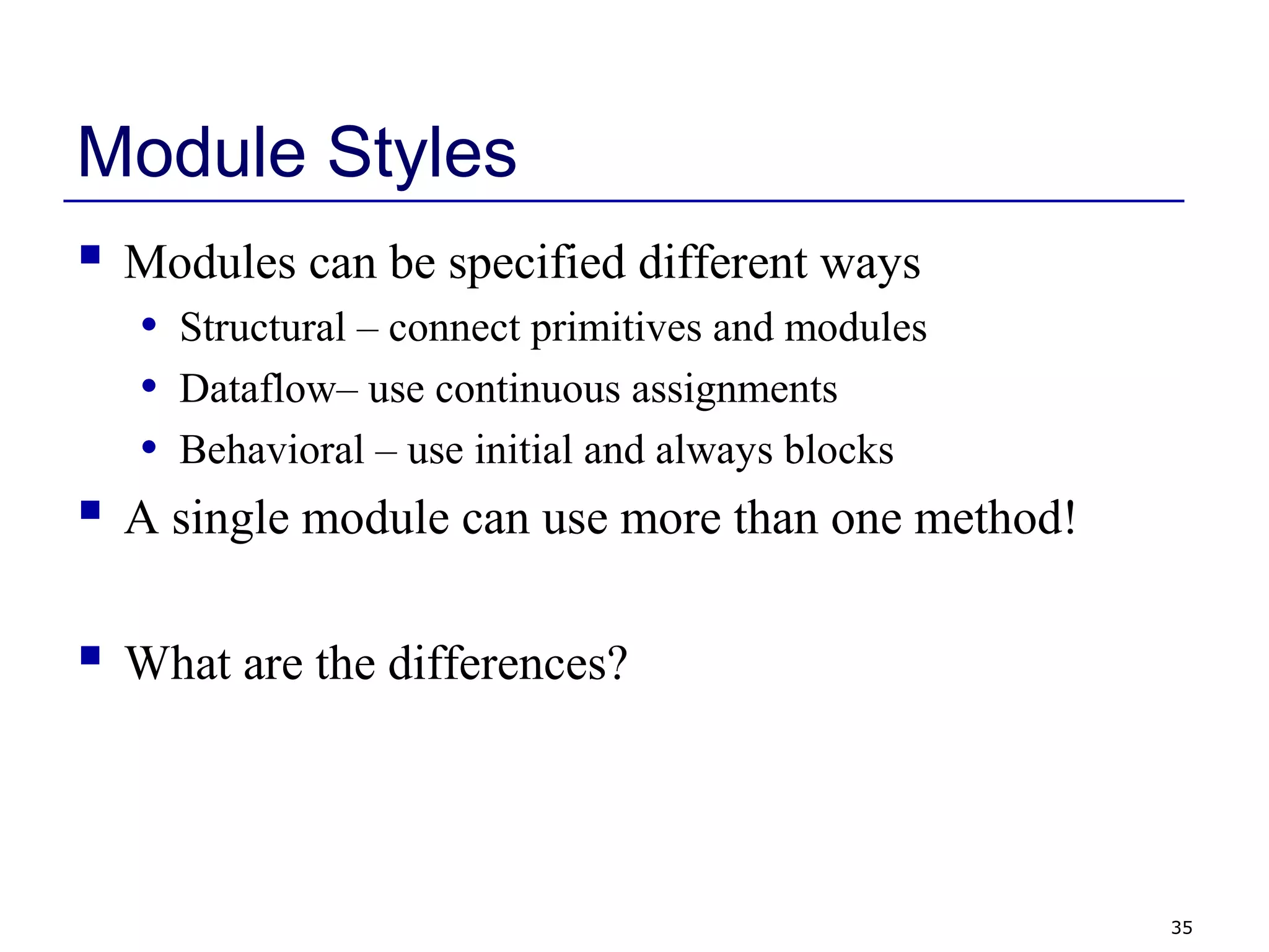 35
Module Styles
 Modules can be specified different ways
• Structural – connect primitives and modules
• Dataflow– use continuous assignments
• Behavioral – use initial and always blocks
 A single module can use more than one method!
 What are the differences?
 