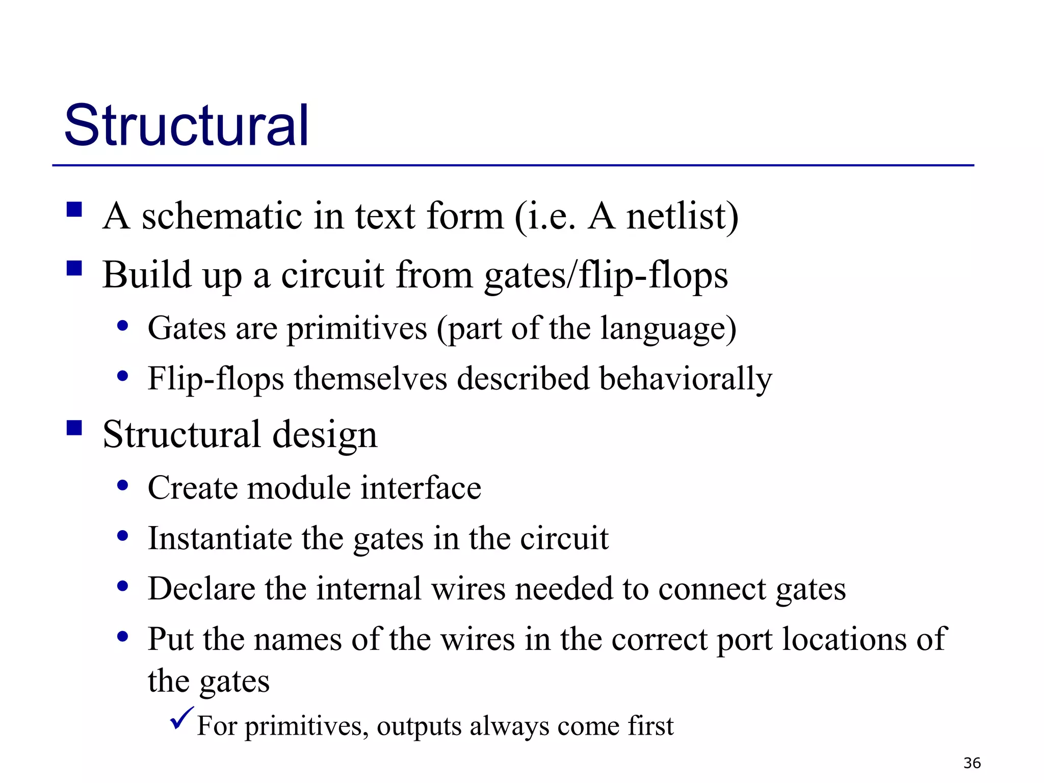 36
Structural
 A schematic in text form (i.e. A netlist)
 Build up a circuit from gates/flip-flops
• Gates are primitives (part of the language)
• Flip-flops themselves described behaviorally
 Structural design
• Create module interface
• Instantiate the gates in the circuit
• Declare the internal wires needed to connect gates
• Put the names of the wires in the correct port locations of
the gates
For primitives, outputs always come first
 