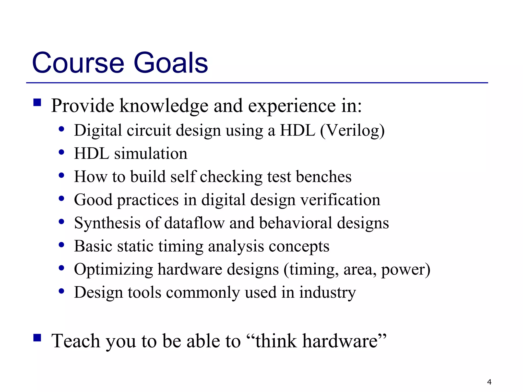 4
Course Goals
 Provide knowledge and experience in:
• Digital circuit design using a HDL (Verilog)
• HDL simulation
• How to build self checking test benches
• Good practices in digital design verification
• Synthesis of dataflow and behavioral designs
• Basic static timing analysis concepts
• Optimizing hardware designs (timing, area, power)
• Design tools commonly used in industry
 Teach you to be able to “think hardware”
 