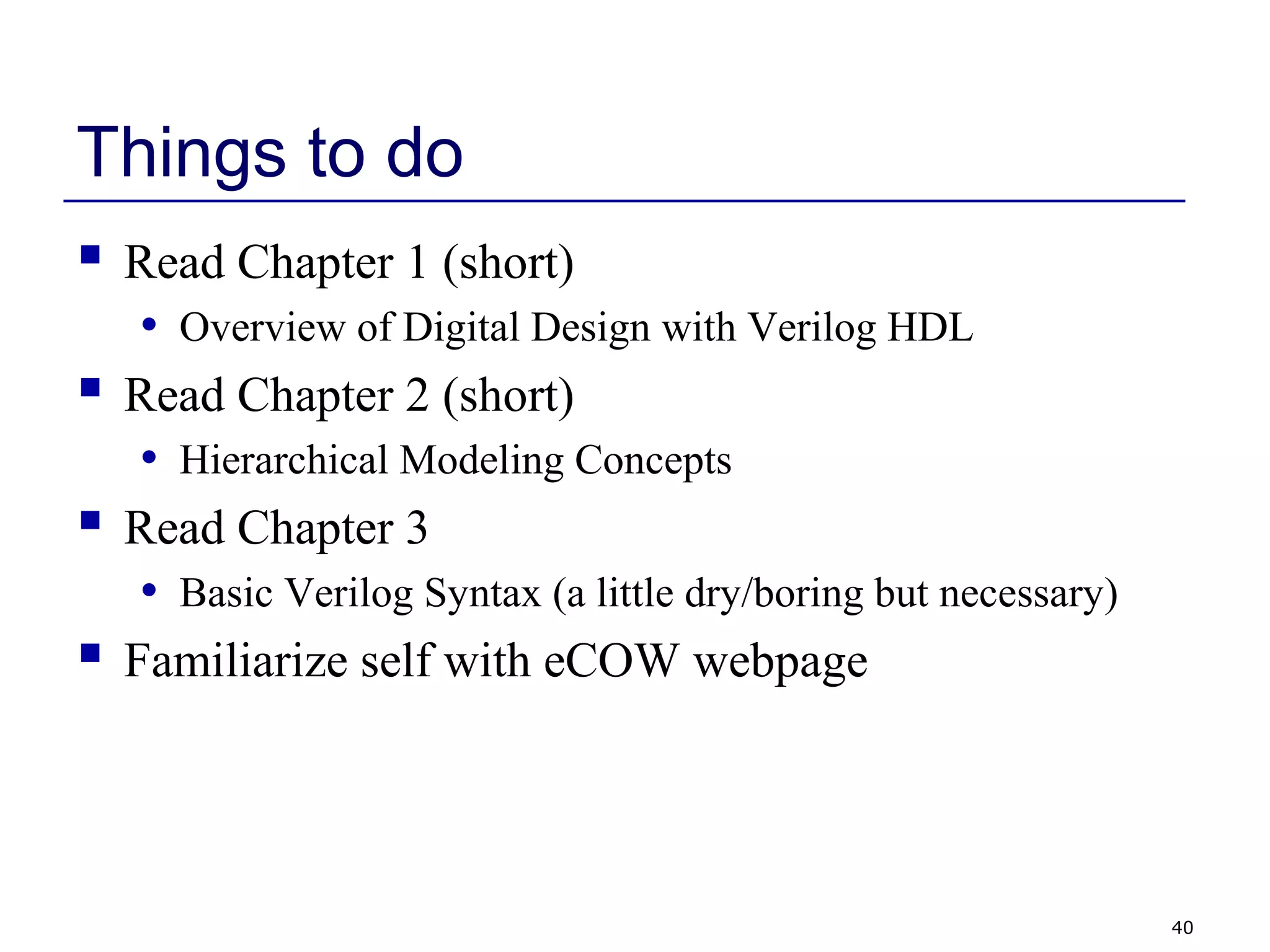 40
Things to do
 Read Chapter 1 (short)
• Overview of Digital Design with Verilog HDL
 Read Chapter 2 (short)
• Hierarchical Modeling Concepts
 Read Chapter 3
• Basic Verilog Syntax (a little dry/boring but necessary)
 Familiarize self with eCOW webpage
 