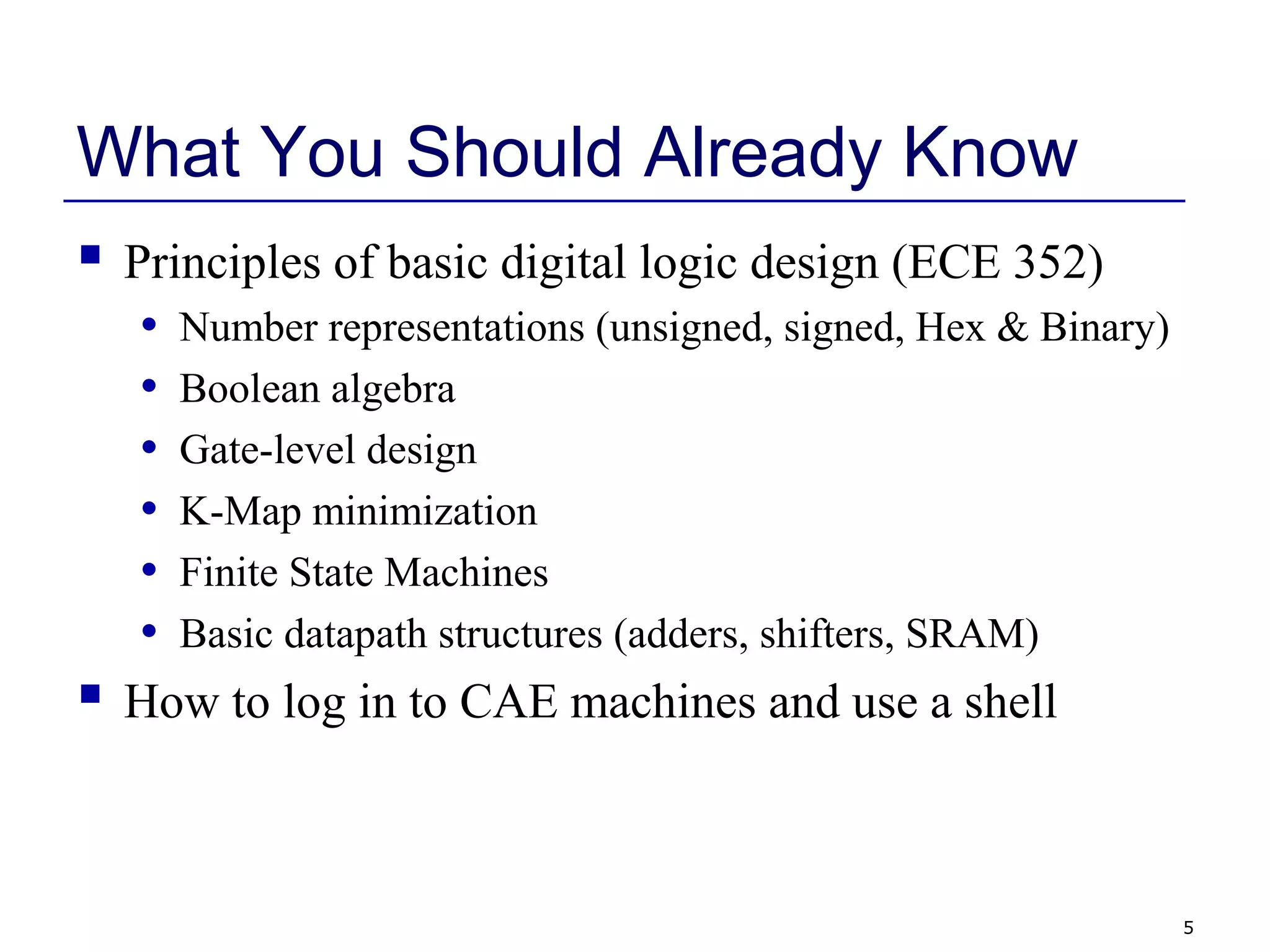 5
What You Should Already Know
 Principles of basic digital logic design (ECE 352)
• Number representations (unsigned, signed, Hex & Binary)
• Boolean algebra
• Gate-level design
• K-Map minimization
• Finite State Machines
• Basic datapath structures (adders, shifters, SRAM)
 How to log in to CAE machines and use a shell
 