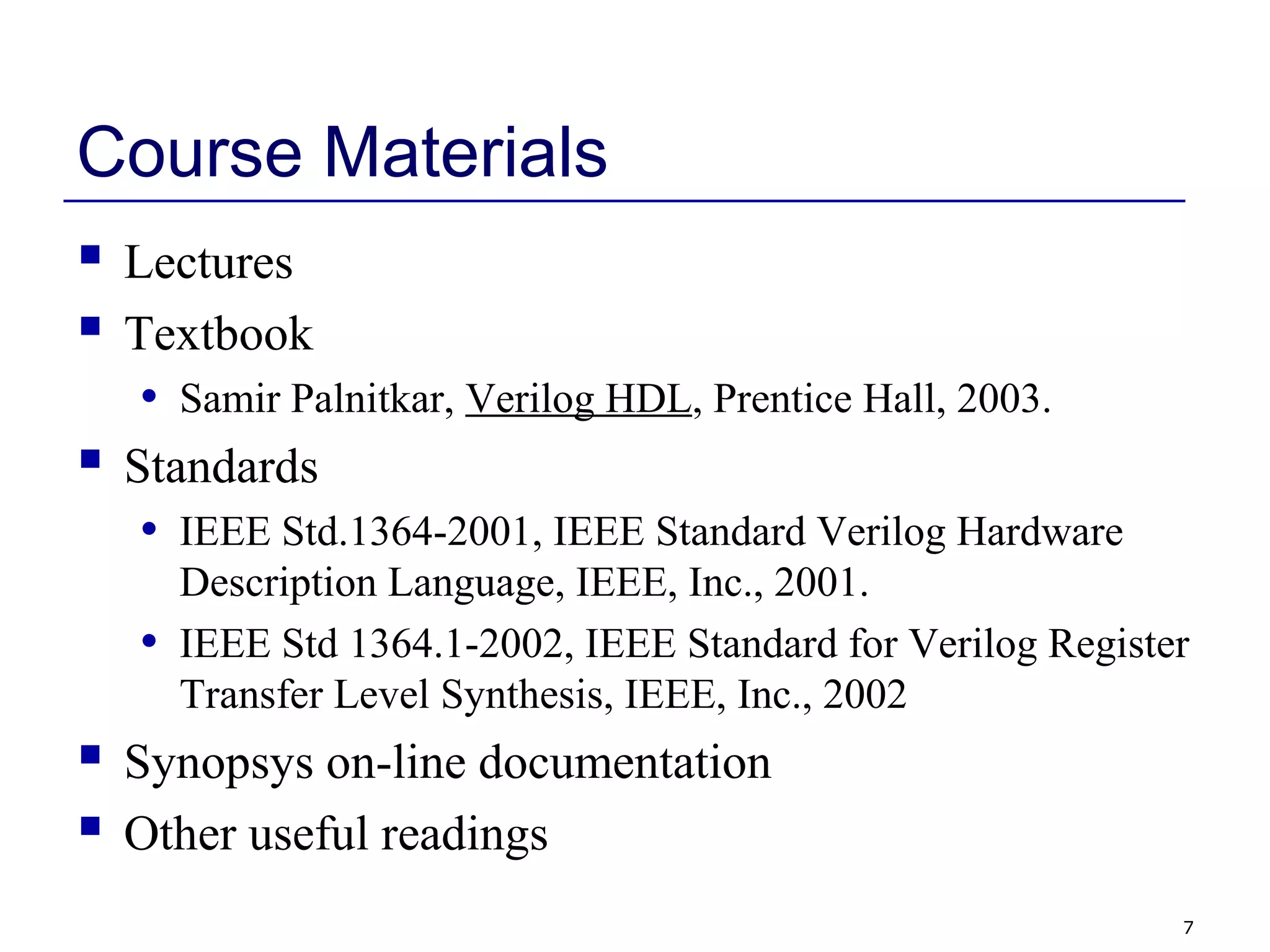 7
Course Materials
 Lectures
 Textbook
• Samir Palnitkar, Verilog HDL, Prentice Hall, 2003.
 Standards
• IEEE Std.1364-2001, IEEE Standard Verilog Hardware
Description Language, IEEE, Inc., 2001.
• IEEE Std 1364.1-2002, IEEE Standard for Verilog Register
Transfer Level Synthesis, IEEE, Inc., 2002
 Synopsys on-line documentation
 Other useful readings
 
