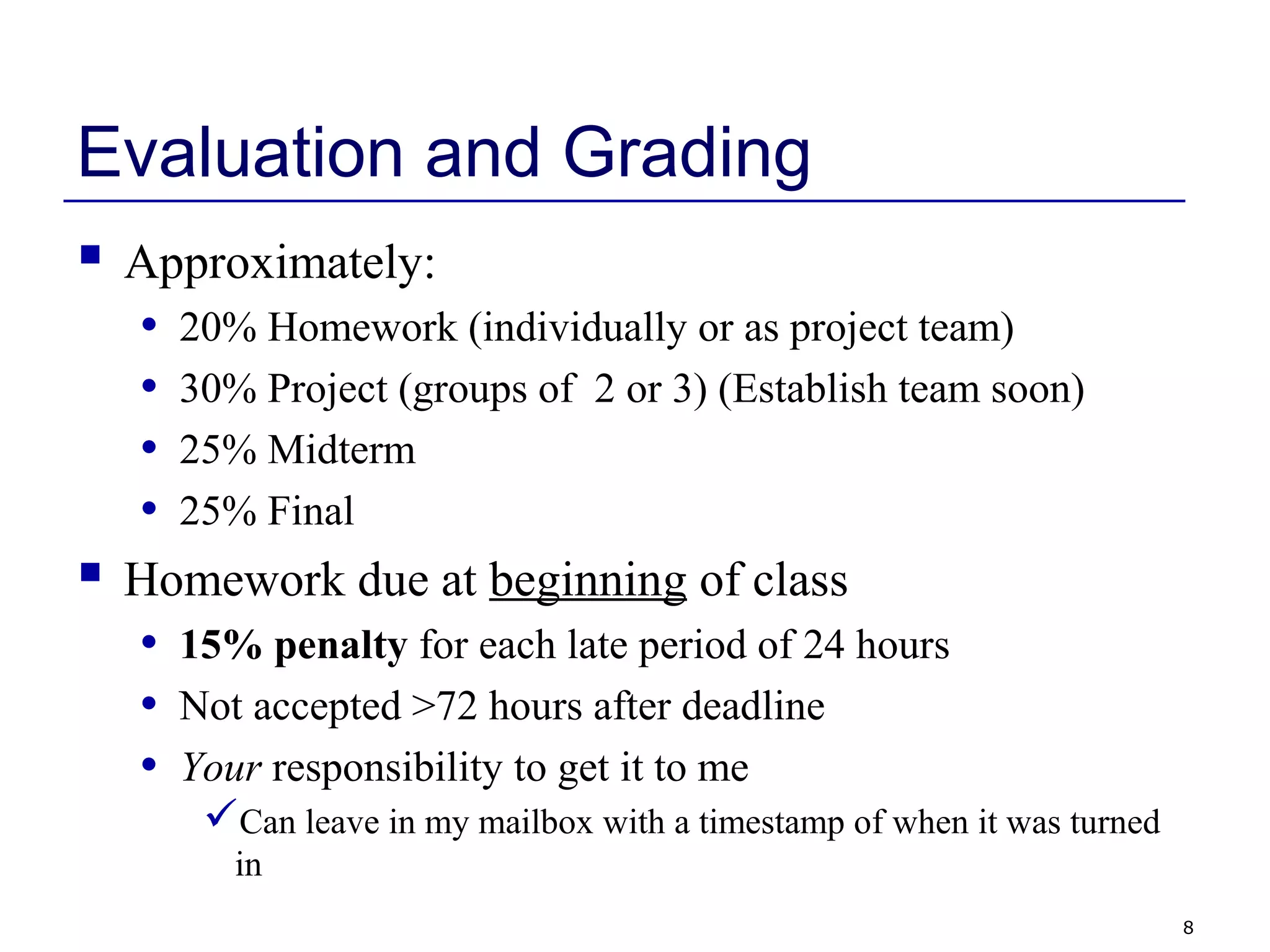 8
Evaluation and Grading
 Approximately:
• 20% Homework (individually or as project team)
• 30% Project (groups of 2 or 3) (Establish team soon)
• 25% Midterm
• 25% Final
 Homework due at beginning of class
• 15% penalty for each late period of 24 hours
• Not accepted >72 hours after deadline
• Your responsibility to get it to me
Can leave in my mailbox with a timestamp of when it was turned
in
 