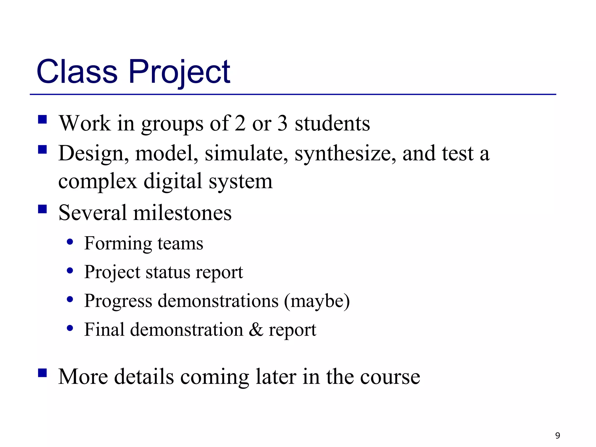 9
Class Project
 Work in groups of 2 or 3 students
 Design, model, simulate, synthesize, and test a
complex digital system
 Several milestones
• Forming teams
• Project status report
• Progress demonstrations (maybe)
• Final demonstration & report
 More details coming later in the course
 