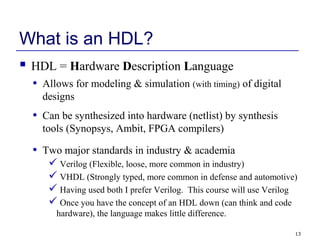 13
What is an HDL?
 HDL = Hardware Description Language
• Allows for modeling & simulation (with timing) of digital
designs
• Can be synthesized into hardware (netlist) by synthesis
tools (Synopsys, Ambit, FPGA compilers)
• Two major standards in industry & academia
 Verilog (Flexible, loose, more common in industry)
 VHDL (Strongly typed, more common in defense and automotive)
 Having used both I prefer Verilog. This course will use Verilog
 Once you have the concept of an HDL down (can think and code
hardware), the language makes little difference.
 