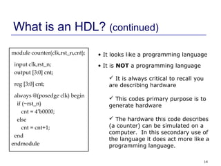 14
What is an HDL? (continued)
module counter(clk,rst_n,cnt);
input clk,rst_n;
output [3:0] cnt;
reg [3:0] cnt;
always @(posedge clk) begin
if (~rst_n)
cnt = 4’b0000;
else
cnt = cnt+1;
end
endmodule
• It looks like a programming language
• It is NOT a programming language
 It is always critical to recall you
are describing hardware
 This codes primary purpose is to
generate hardware
 The hardware this code describes
(a counter) can be simulated on a
computer. In this secondary use of
the language it does act more like a
programming language.
 
