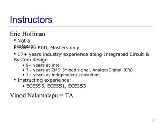 2
Instructors
Eric Hoffman
 Not a
professor Have no PhD, Masters only
 17+ years industry experience doing Integrated Circuit &
System design
• 9+ years at Intel
• 7+ years at ZMD (Mixed signal, Analog/Digital IC’s)
• 1+ years as independent consultant
 Instructing experience:
• ECE555, ECE551, ECE353
Vinod Nalamalapu = TA
 