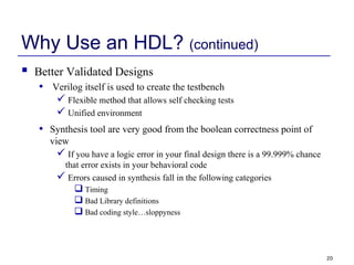 20
Why Use an HDL? (continued)
 Better Validated Designs
• Verilog itself is used to create the testbench
 Flexible method that allows self checking tests
 Unified environment
• Synthesis tool are very good from the boolean correctness point of
view
 If you have a logic error in your final design there is a 99.999% chance
that error exists in your behavioral code
 Errors caused in synthesis fall in the following categories
 Timing
 Bad Library definitions
 Bad coding style…sloppyness
 