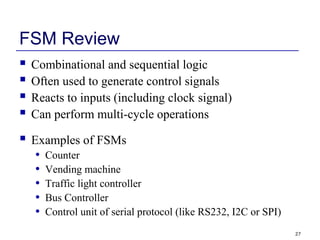 27
FSM Review
 Combinational and sequential logic
 Often used to generate control signals
 Reacts to inputs (including clock signal)
 Can perform multi-cycle operations
 Examples of FSMs
• Counter
• Vending machine
• Traffic light controller
• Bus Controller
• Control unit of serial protocol (like RS232, I2C or SPI)
 