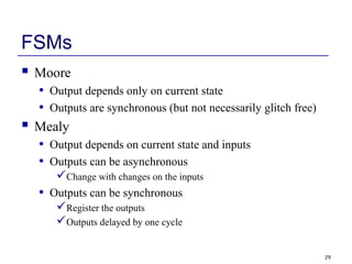 29
FSMs
 Moore
• Output depends only on current state
• Outputs are synchronous (but not necessarily glitch free)
 Mealy
• Output depends on current state and inputs
• Outputs can be asynchronous
Change with changes on the inputs
• Outputs can be synchronous
Register the outputs
Outputs delayed by one cycle
 