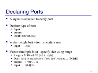 34
Declaring Ports
 A signal is attached to every port
 Declare type of port
• input
• output
• inout (bidirectional)
 Scalar (single bit) - don’t specify a size
• input cin;
 Vector (multiple bits) - specify size using range
• Range is MSB to LSB (left to right)
• Don’t have to include zero if you don’t want to… (D[2:1])
• output [7:0] OUT;
• input [0:4] IN;
 