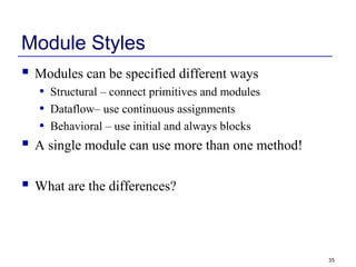 35
Module Styles
 Modules can be specified different ways
• Structural – connect primitives and modules
• Dataflow– use continuous assignments
• Behavioral – use initial and always blocks
 A single module can use more than one method!
 What are the differences?
 