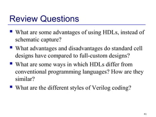 41
Review Questions
 What are some advantages of using HDLs, instead of
schematic capture?
 What advantages and disadvantages do standard cell
designs have compared to full-custom designs?
 What are some ways in which HDLs differ from
conventional programming languages? How are they
similar?
 What are the different styles of Verilog coding?
 