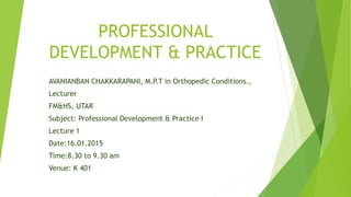 PROFESSIONAL
DEVELOPMENT & PRACTICE
AVANIANBAN CHAKKARAPANI, M.P.T in Orthopedic Conditions.,
Lecturer
FM&HS, UTAR
Subject: Professional Development & Practice I
Lecture 1
Date:16.01.2015
Time:8.30 to 9.30 am
Venue: K 401
