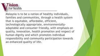 Malaysia is to be a nation of healthy individuals,
families and communities, through a health system
that is equitable, affordable, efficient,
technologically appropriate, environmentally-
adaptable and consumer friendly, with emphasis on
quality, innovation, health promotion and respect of
human dignity and which promotes individual
responsibility and community participation towards
an enhanced quality of life.