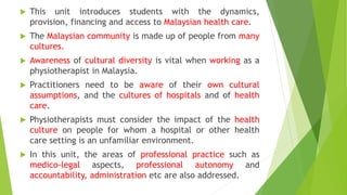  This unit introduces students with the dynamics,
provision, financing and access to Malaysian health care.
The Malaysian community is made up of people from many
cultures.
Awareness of cultural diversity is vital when working as a
physiotherapist in Malaysia.
Practitioners need to be aware of their own cultural
assumptions, and the cultures of hospitals and of health
care.
Physiotherapists must consider the impact of the health
culture on people for whom a hospital or other health
care setting is an unfamiliar environment.
In this unit, the areas of professional practice such as
medico-legal aspects, professional autonomy and
accountability, administration etc are also addressed.