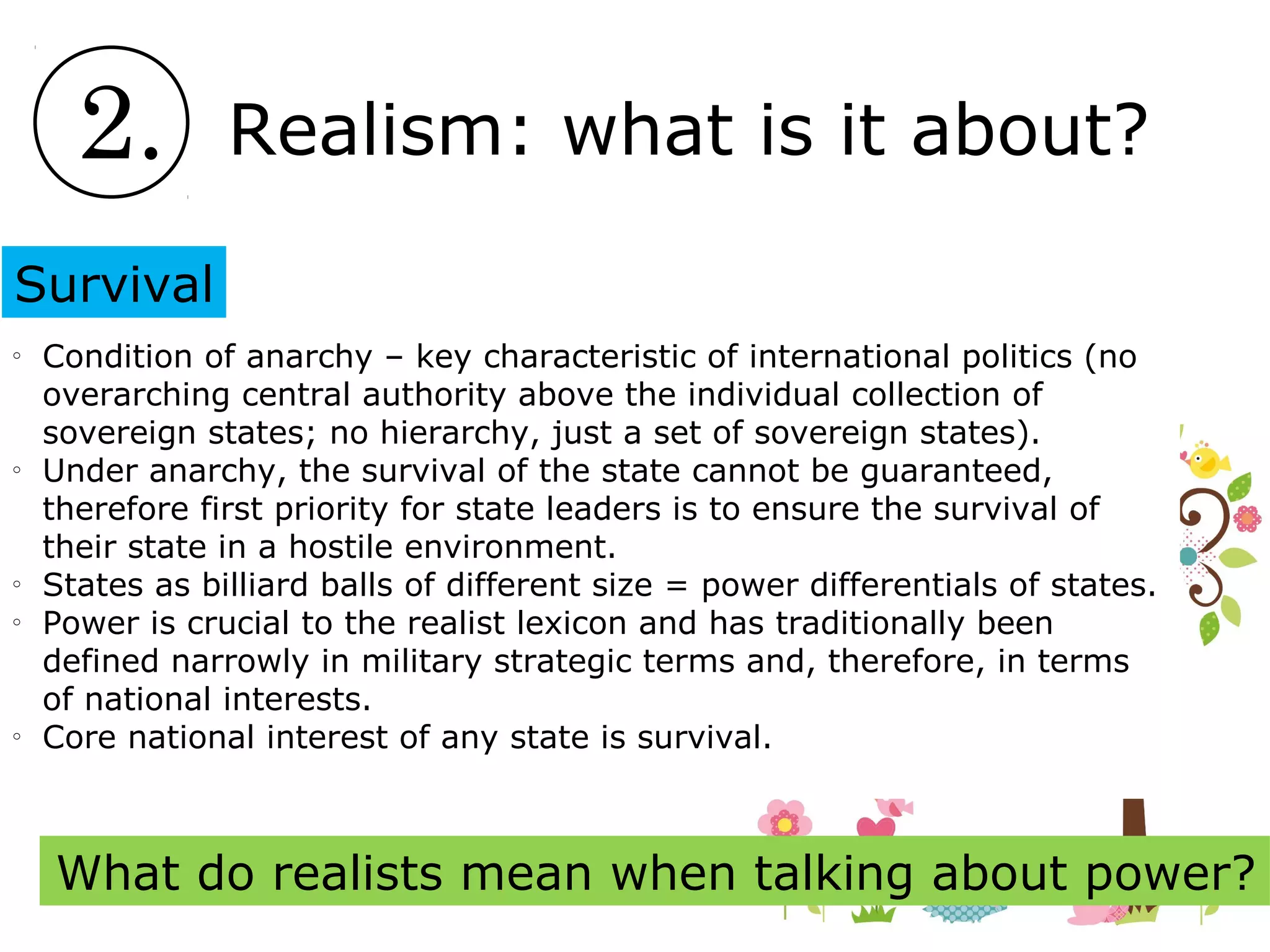 2. Realism: what is it about?
Survival
o
Condition of anarchy – key characteristic of international politics (no
overarching central authority above the individual collection of
sovereign states; no hierarchy, just a set of sovereign states).
o
Under anarchy, the survival of the state cannot be guaranteed,
therefore first priority for state leaders is to ensure the survival of
their state in a hostile environment.
o
States as billiard balls of different size = power differentials of states.
o
Power is crucial to the realist lexicon and has traditionally been
defined narrowly in military strategic terms and, therefore, in terms
of national interests.
o
Core national interest of any state is survival.
What do realists mean when talking about power?
 