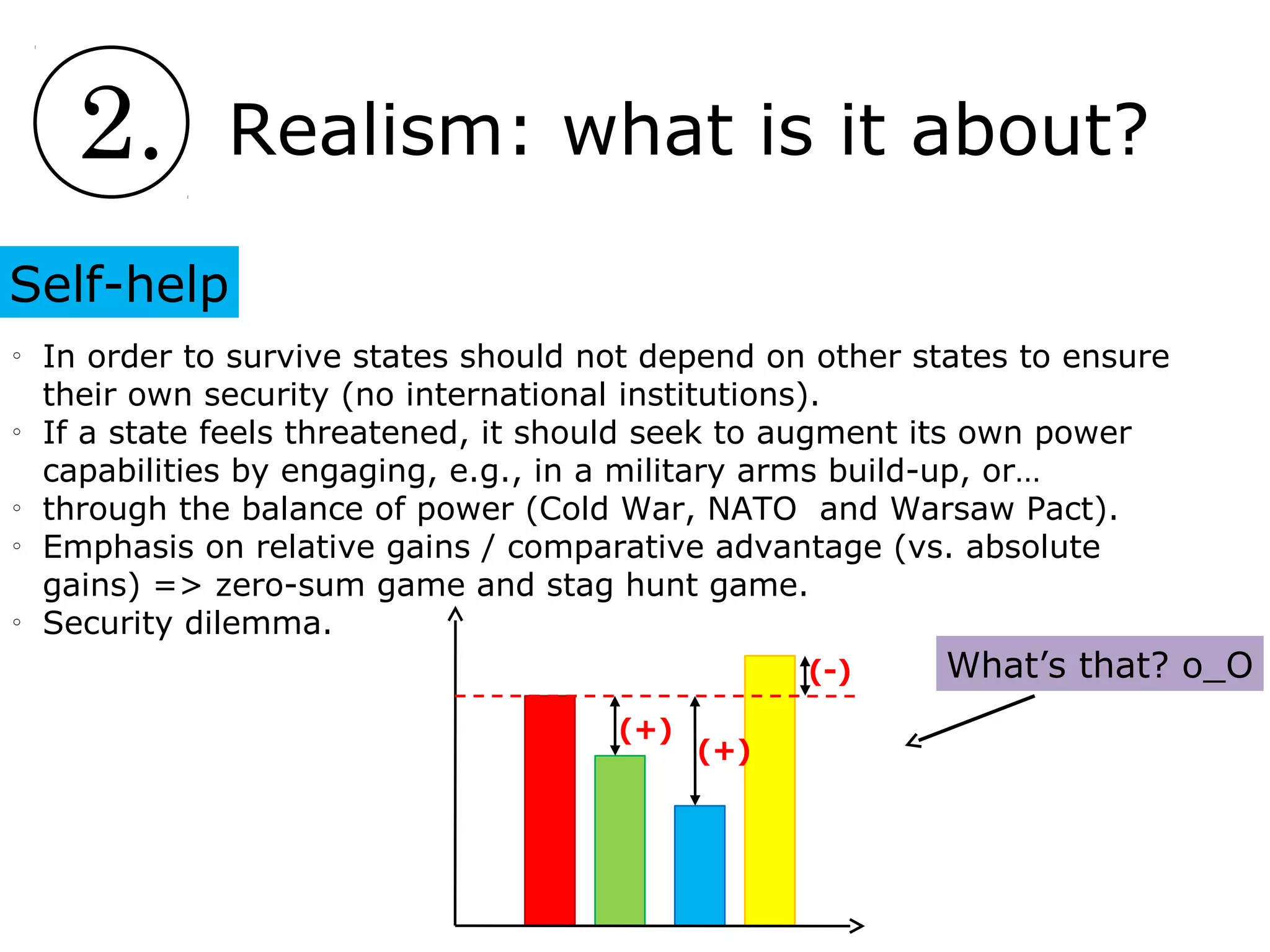 2. Realism: what is it about?
Self-help
o
In order to survive states should not depend on other states to ensure
their own security (no international institutions).
o
If a state feels threatened, it should seek to augment its own power
capabilities by engaging, e.g., in a military arms build-up, or…
o
through the balance of power (Cold War, NATO and Warsaw Pact).
o
Emphasis on relative gains / comparative advantage (vs. absolute
gains) => zero-sum game and stag hunt game.
o
Security dilemma.
(+)
(+)
(-) What’s that? о_О
 