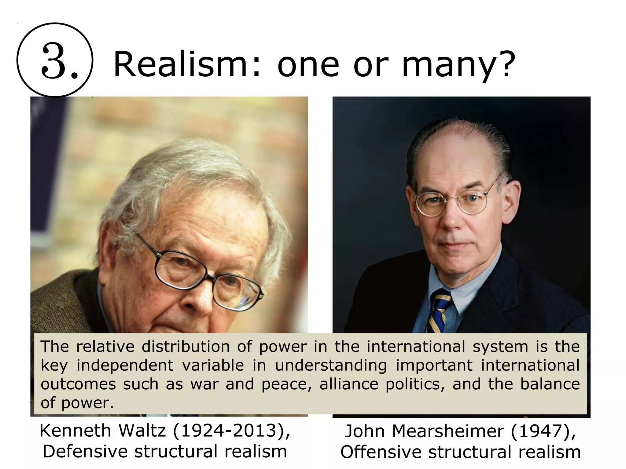 3. Realism: one or many?
Kenneth Waltz (1924-2013),
Defensive structural realism
John Mearsheimer (1947),
Offensive structural realism
The relative distribution of power in the international system is the
key independent variable in understanding important international
outcomes such as war and peace, alliance politics, and the balance
of power.
 