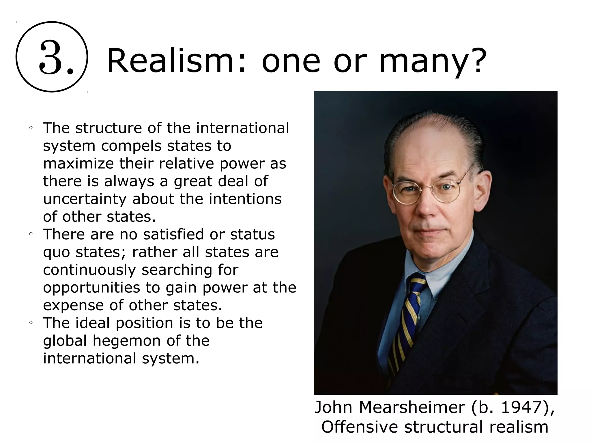 3. Realism: one or many?
John Mearsheimer (b. 1947),
Offensive structural realism
o
The structure of the international
system compels states to
maximize their relative power as
there is always a great deal of
uncertainty about the intentions
of other states.
o
There are no satisfied or status
quo states; rather all states are
continuously searching for
opportunities to gain power at the
expense of other states.
o
The ideal position is to be the
global hegemon of the
international system.
 