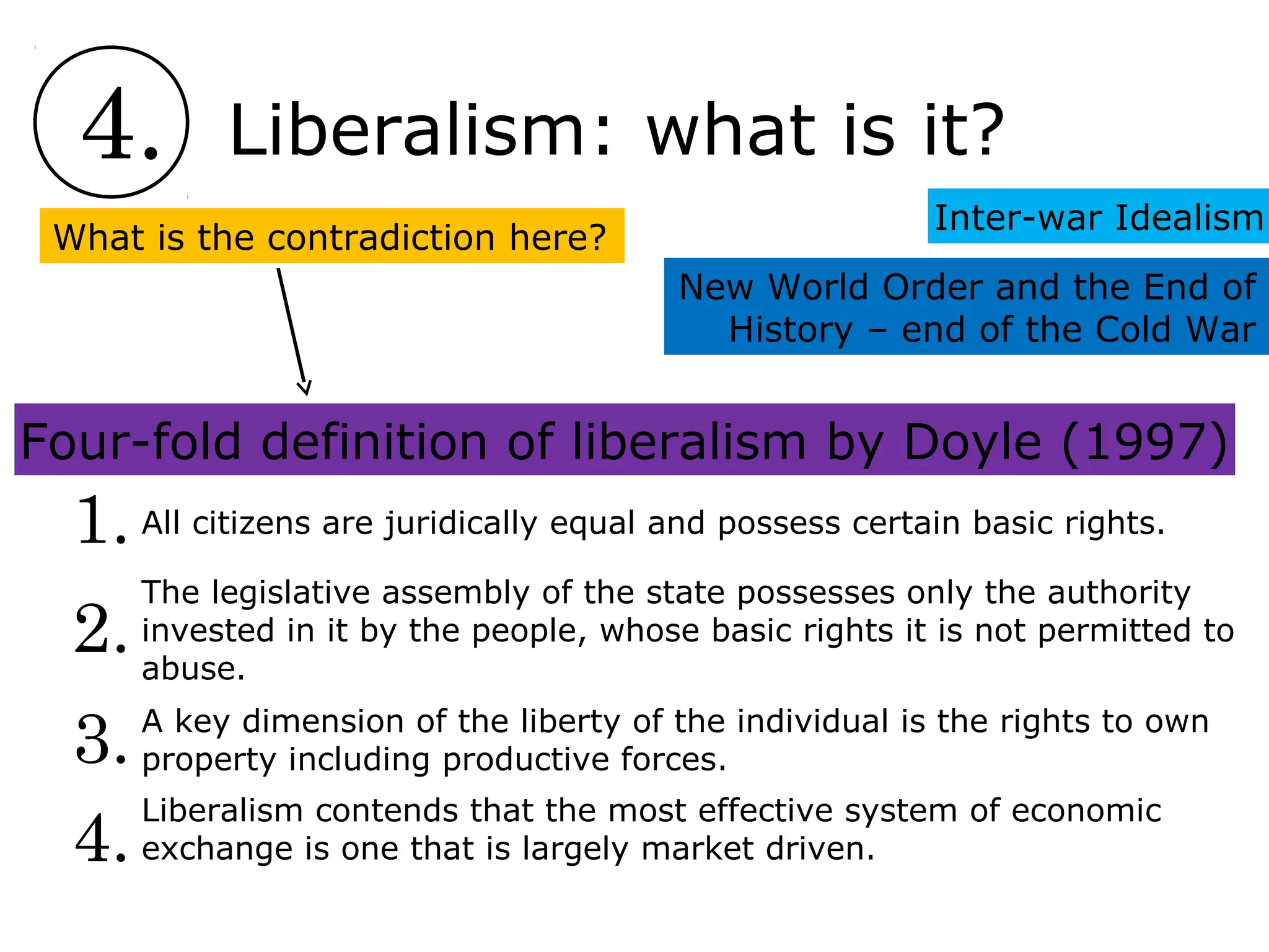 4. Liberalism: what is it?
Inter-war Idealism
New World Order and the End of
History – end of the Cold War
Four-fold definition of liberalism by Doyle (1997)
4.
3.
2.
1. All citizens are juridically equal and possess certain basic rights.
The legislative assembly of the state possesses only the authority
invested in it by the people, whose basic rights it is not permitted to
abuse.
A key dimension of the liberty of the individual is the rights to own
property including productive forces.
Liberalism contends that the most effective system of economic
exchange is one that is largely market driven.
What is the contradiction here?
 