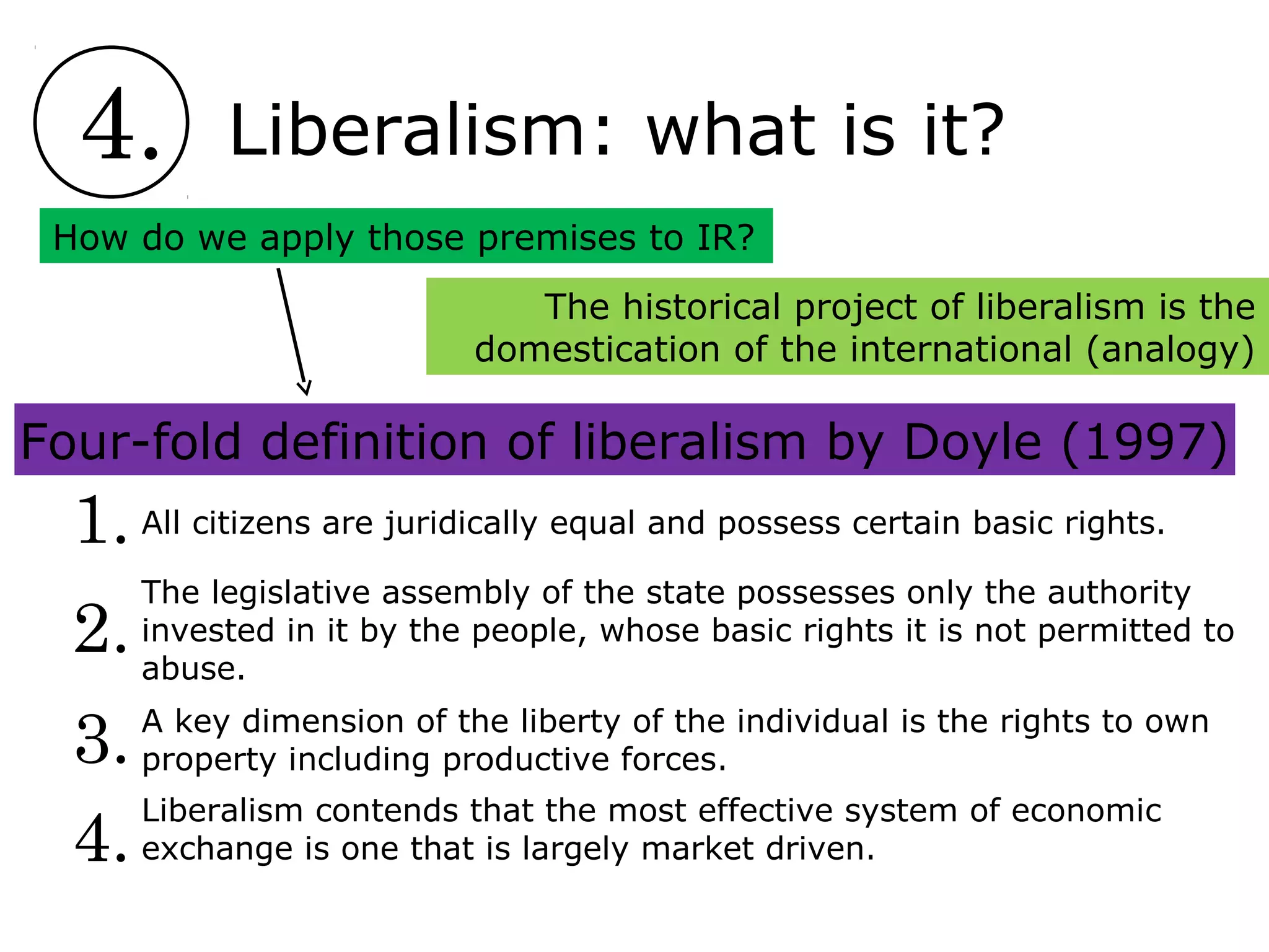 4. Liberalism: what is it?
4.
3.
2.
1. All citizens are juridically equal and possess certain basic rights.
The legislative assembly of the state possesses only the authority
invested in it by the people, whose basic rights it is not permitted to
abuse.
A key dimension of the liberty of the individual is the rights to own
property including productive forces.
Liberalism contends that the most effective system of economic
exchange is one that is largely market driven.
How do we apply those premises to IR?
The historical project of liberalism is the
domestication of the international (analogy)
Four-fold definition of liberalism by Doyle (1997)
 