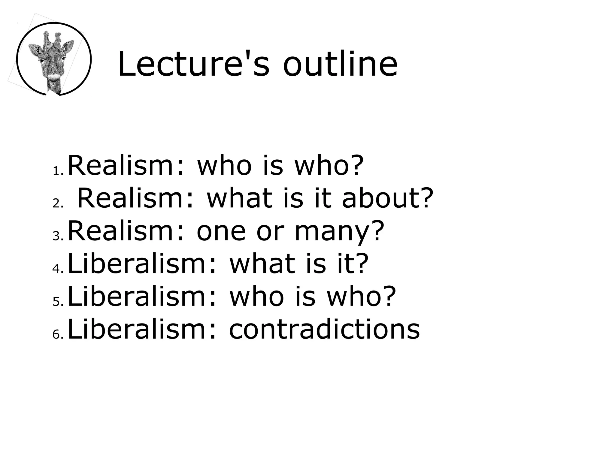 Lecture's outline
1. Realism: who is who?
2. Realism: what is it about?
3. Realism: one or many?
4. Liberalism: what is it?
5. Liberalism: who is who?
6. Liberalism: contradictions
 